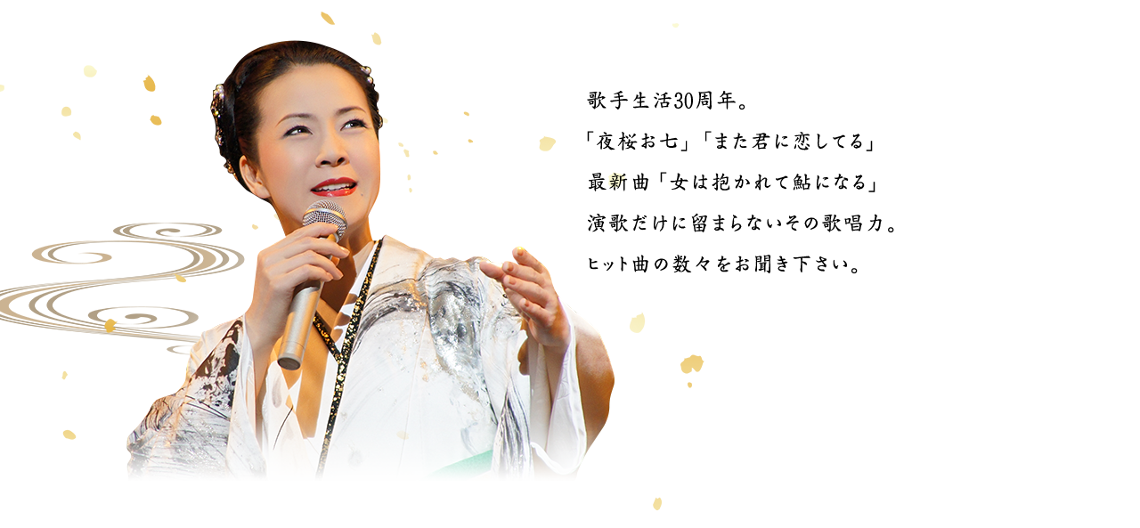 歌手生活30周年。「夜桜お七」「また君に恋してる」最新曲「女は抱かれて鮎になる」演歌だけに留まらないその歌唱力。ヒット曲の数々をお聞き下さい。