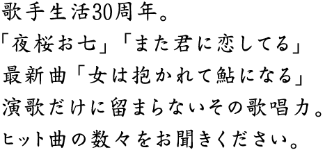 歌手生活30周年。「夜桜お七」「また君に恋してる」最新曲「女は抱かれて鮎になる」演歌だけに留まらないその歌唱力。ヒット曲の数々をお聞き下さい。
