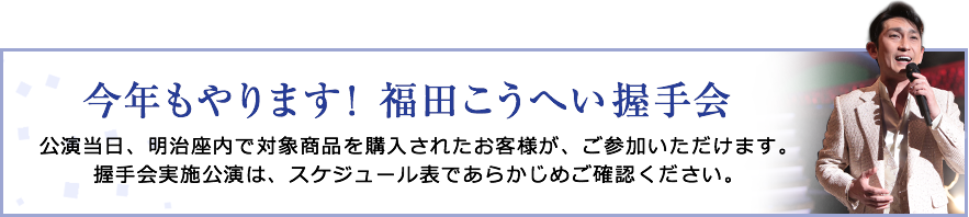 今年もやります！福田こうへい握手会　公演当日、明治座内で対象商品を購入されたお客様が、ご参加いただけます。握手会実施公演は、スケジュール表であらかじめご確認ください。