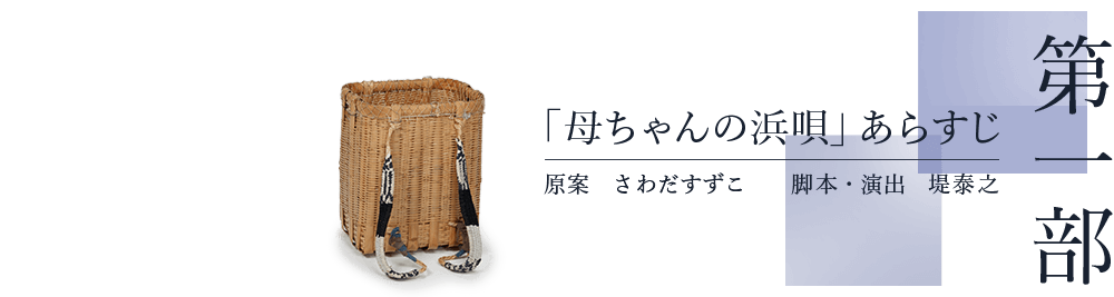 第一部　「母ちゃんの浜唄」あらすじ　原案 さわだすずこ　脚本・演出 堤泰之