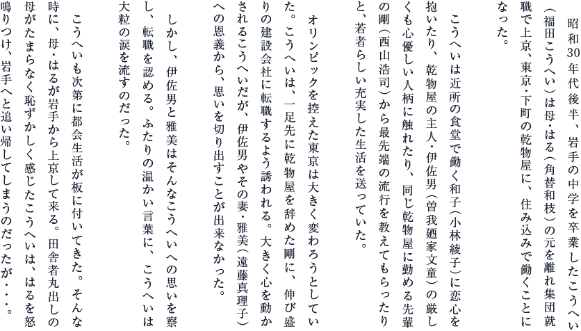 昭和30年代後半、岩手の中学を卒業したこうへい（福田こうへい）は母・はる（角替和枝）の元を離れ集団就職で上京、東京・下町の乾物屋に、住み込みで働くことになった。
こうへいは近所の食堂で働く和子（小林綾子）に恋心を抱いたり、乾物屋の主人・伊佐男（曽我廼家文童）の厳しくも心優しい人柄に触れたり、同じ乾物屋に勤める先輩の剛（西山浩司）から最先端の流行を教えてもらったりと、若者らしい充実した生活を送っていた。
オリンピックを控えた東京は大きく変わろうとしていた。こうへいは、一足先に乾物屋を辞めた剛に、伸び盛りの建設会社に転職するよう誘われる。大きく心を動かされるこうへいだが、伊佐男やその妻・雅美（遠藤真理子）への恩義から、思いを切り出すことが出来なかった。
しかし、伊佐男と雅美はそんなこうへいへの思いを察し、転職を認める。ふたりの温かい言葉に、こうへいは大粒の涙を流すのだった。
こうへいも次第に都会生活が板に付いてきた。そんな時に、母・はるが岩手から上京して来る。田舎者丸出しの母がたまらなく恥ずかしく感じたこうへいは、はるを怒鳴りつけ、岩手へと追い帰してしまうのだったが･･･。
