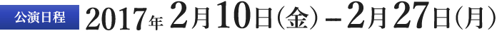 公演日程　2017年2月10日（金）ー2月27日（月）