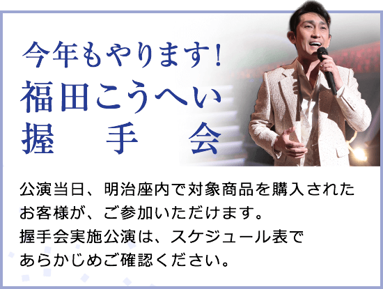 今年もやります！福田こうへい握手会　公演当日、明治座内で対象商品を購入されたお客様が、ご参加いただけます。握手会実施公演は、スケジュール表であらかじめご確認ください。