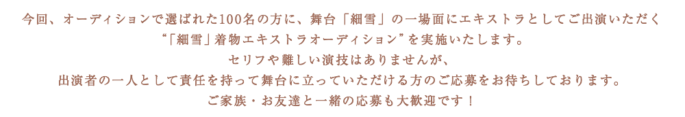 今回、オーディションで選ばれた100名の方に、舞台「細雪」の一場面にエキストラとしてご出演いただく“「細雪」着物エキストラオーディション”を実施いたします。セリフや難しい演技はありませんが、出演者の一人として責任を持って舞台に立っていただける方のご応募をお待ちしております。ご家族・お友達と一緒の応募も大歓迎です！