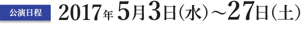 公演日程　2017年5月3日（水）?27日（土）