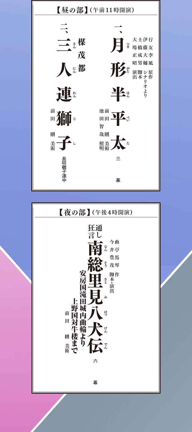 【昼の部】（午前11時開演）行友李風　原作、伊藤大輔　シナリオより、土橋成男　脚本、大場正昭　演出、
１、月形半平太
前田剛　美術、池田智哉　照明、
２、三人連獅子 長唄
前田剛　美術
【夜の部】（午後4時開演）曲亭馬琴　作、今井豊茂　脚本・演出
通し狂言　南総里美八犬伝　安房国滝田城内曲輪より上野国対牛楼まで
前田剛　美術