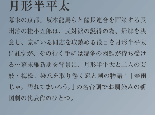 月形半平太
幕末の京都。坂本龍馬らと薩長連合を画策する長州藩の桂小五郎は、反対派の説得の為、帰郷を決意し、京にいる同志を取鎮める役目を月形半平太に託すが、その行く手には幾多の困難が待ち受ける…幕末維新期を背景に、月形半平太と二人の芸妓・梅松、染八を取り巻く恋と剣の物語！ 「春雨じゃ。濡れてまいろう。」の名台詞でお馴染みの新国劇の代表作のひとつ  。