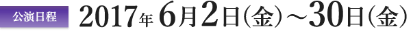 公演日程　2017年6月2日（金）?30日（金）