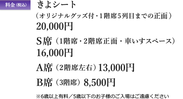 料金（税込）　きよシート（オリジナルグッズ付・1階席5列目までの正面）20,000円／S席（1階席・2階席正面・車いすスペース）16,000円／A席（2階席左右）13,000円／B席（3階席）8,500円　※6歳以上有料／5歳以下のお子様のご入場はご遠慮ください