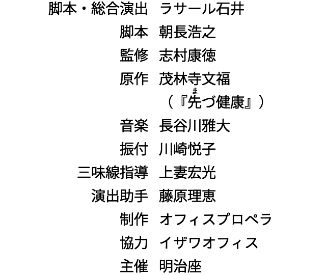 脚本・総合演出　ラサール石井　脚本　朝長浩之　監修　志村康徳　原作　茂林寺文福 （『先づ健康』）　音楽　長谷川雅大　振付　川崎悦子　三味線指導　上妻宏光　演出助手　藤原理恵　制作　オフィスプロペラ　協力　イザワオフィス　主催　明治座