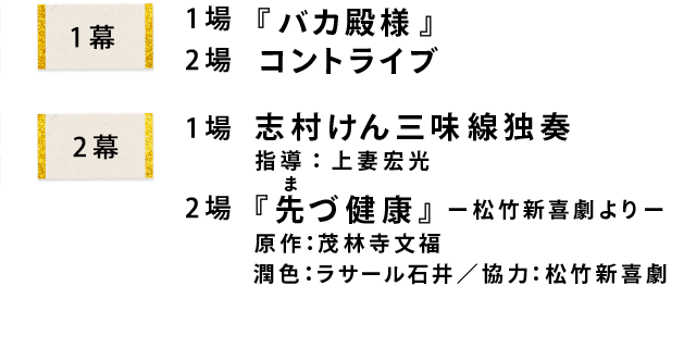 1幕1場『バカ殿様』1幕2場コントライブ　2幕1場志村けん三味線独奏 指導：上妻宏光　2幕2場『先づ健康』 ー松竹新喜劇よりー  原作：茂林寺文福　潤色：ラサール石井／協力：松竹新喜劇