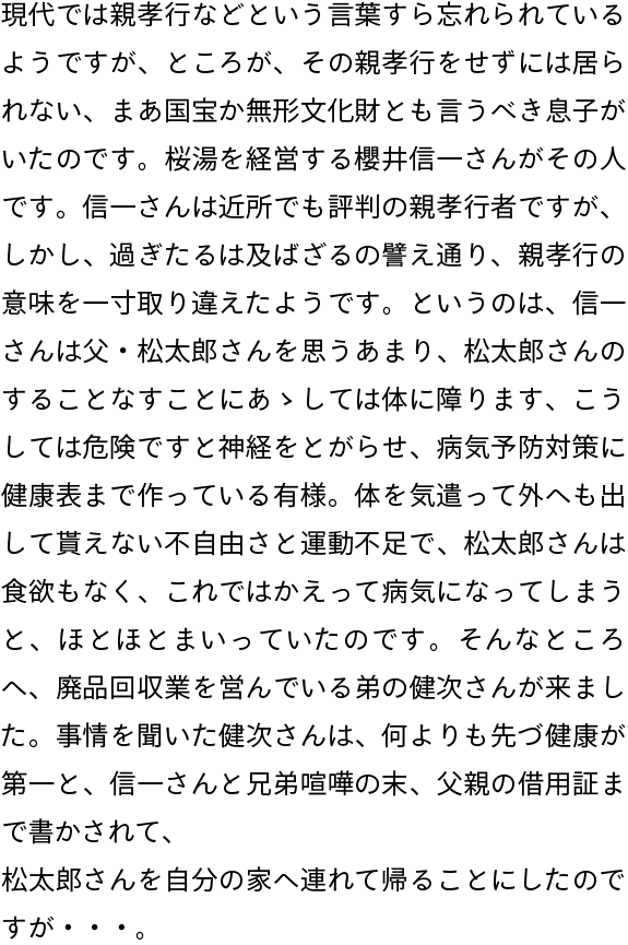 現代では親孝行などという言葉すら忘れられているようですが、ところが、その親孝行をせずには居られない、まあ国宝か無形文化財とも言うべき息子がいたのです。桜湯を経営する櫻井信一さんがその人です。信一さんは近所でも評判の親孝行者ですが、しかし、過ぎたるは及ばざるの譬え通り、親孝行の意味を一寸取り違えたようです。というのは、信一さんは父・松太郎さんを思うあまり、松太郎さんのすることなすことにあゝしては体に障ります、こうしては危険ですと神経をとがらせ、病気予防対策に健康表まで作っている有様。体を気遣って外へも出して貰えない不自由さと運動不足で、松太郎さんは食欲もなく、これではかえって病気になってしまうと、ほとほとまいっていたのです。そんなところへ、廃品回収業を営んでいる弟の健次さんが来ました。事情を聞いた健次さんは、何よりも先づ健康が第一と、信一さんと兄弟喧嘩の末、父親の借用証まで書かされて、
松太郎さんを自分の家へ連れて帰ることにしたのですが・・・。