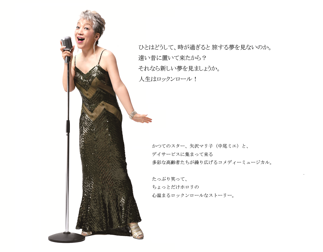 ひとはどうして、時が過ぎると 旅する夢を見ないのか。遠い昔に置いて来たから？それなら新しい夢を見ましょうか。人生はロックンロール！かつてのスター、矢沢マリ子（中尾ミエ）と、デイサービスに集まって来る多彩な高齢者たちが繰り広げるコメディーミュージカル。たっぷり笑って、ちょっとだけホロリの心温まるロックンロールなストーリー。