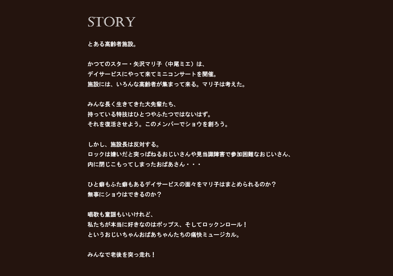 とある高齢者施設。かつてのスター・矢沢マリ子（中尾ミエ）は、デイサービスにやって来てミニコンサートを開催。 施設には、いろんな高齢者が集まって来る。マリ子は考えた。みんな長く生きてきた大先輩たち、持っている特技はひとつやふたつではないはず。それを復活させよう。このメンバーでショウを創ろう。しかし、施設長は反対する。ロックは嫌いだと突っぱねるおじいさんや見当識障害で参加困難なおじいさん、内に閉じこもってしまったおばあさん・・・ひと癖もふた癖もあるデイサービスの面々をマリ子はまとめられるのか？無事にショウはできるのか？唱歌も童謡もいいけれど、私たちが本当に好きなのはポップス、そしてロックンロール！というおじいちゃんおばあちゃんたちの痛快ミュージカル。みんなで老後を突っ走れ！