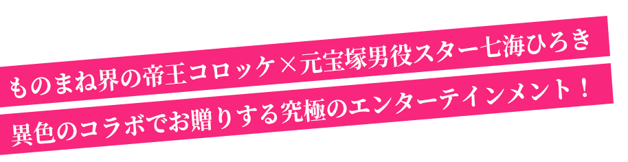 ものまね界の帝王コロッケ×宝塚男役スター七海ひろき異色のコラボでお贈りする究極のエンターテインメント！